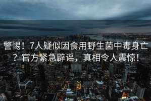警惕！7人疑似因食用野生菌中毒身亡？官方緊急辟謠，真相令人震驚！