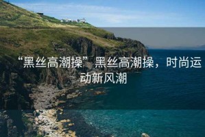 “黑絲高潮操”黑絲高潮操，時(shí)尚運(yùn)動(dòng)新風(fēng)潮