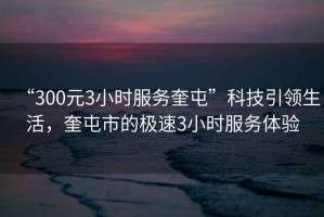 “300元3小時(shí)服務(wù)奎屯”科技引領(lǐng)生活，奎屯市的極速3小時(shí)服務(wù)體驗(yàn)