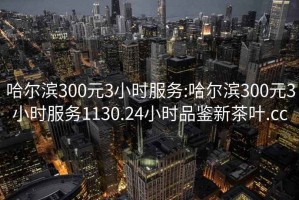 哈爾濱300元3小時服務(wù):哈爾濱300元3小時服務(wù)1130.24小時品鑒新茶葉.cc