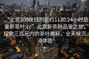 “北京300塊錢附近約1130.24小時品鑒新茶葉.cc”北京新茶葉品鑒之旅，探索三百元內的茶葉奧秘，全天候沉浸體驗
