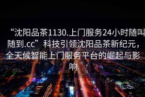 “沈陽(yáng)品茶1130.上門(mén)服務(wù)24小時(shí)隨叫隨到.cc”科技引領(lǐng)沈陽(yáng)品茶新紀(jì)元，全天候智能上門(mén)服務(wù)平臺(tái)的崛起與影響