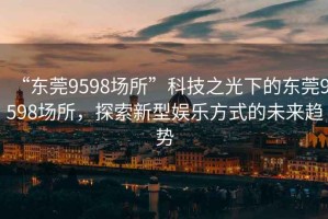 “東莞9598場所”科技之光下的東莞9598場所，探索新型娛樂方式的未來趨勢