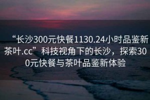 “長(zhǎng)沙300元快餐1130.24小時(shí)品鑒新茶葉.cc”科技視角下的長(zhǎng)沙，探索300元快餐與茶葉品鑒新體驗(yàn)