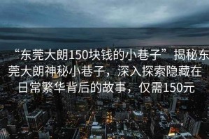 “東莞大朗150塊錢的小巷子”揭秘東莞大朗神秘小巷子，深入探索隱藏在日常繁華背后的故事，僅需150元