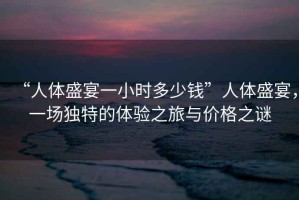 “人體盛宴一小時(shí)多少錢”人體盛宴，一場(chǎng)獨(dú)特的體驗(yàn)之旅與價(jià)格之謎
