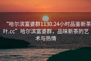 “哈爾濱富婆群1130.24小時(shí)品鑒新茶葉.cc”哈爾濱富婆群，品味新茶的藝術(shù)與熱情