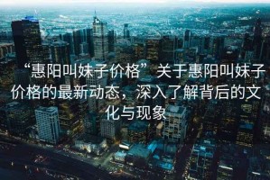 “惠陽叫妹子價格”關(guān)于惠陽叫妹子價格的最新動態(tài)，深入了解背后的文化與現(xiàn)象