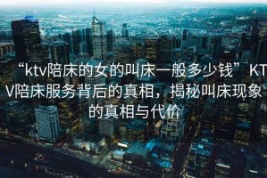 “ktv陪床的女的叫床一般多少錢”KTV陪床服務(wù)背后的真相，揭秘叫床現(xiàn)象的真相與代價(jià)
