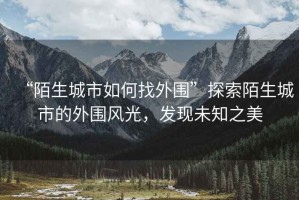 “陌生城市如何找外圍”探索陌生城市的外圍風(fēng)光，發(fā)現(xiàn)未知之美