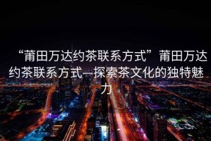 “莆田萬達(dá)約茶聯(lián)系方式”莆田萬達(dá)約茶聯(lián)系方式—探索茶文化的獨特魅力