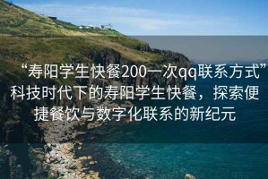 “壽陽學(xué)生快餐200一次qq聯(lián)系方式”科技時(shí)代下的壽陽學(xué)生快餐，探索便捷餐飲與數(shù)字化聯(lián)系的新紀(jì)元