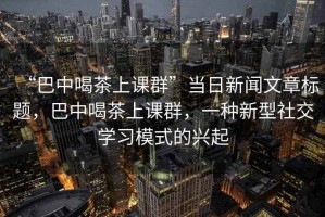 “巴中喝茶上課群”當日新聞文章標題，巴中喝茶上課群，一種新型社交學習模式的興起