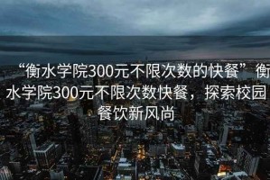 “衡水學(xué)院300元不限次數(shù)的快餐”衡水學(xué)院300元不限次數(shù)快餐，探索校園餐飲新風(fēng)尚