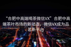 “合肥中高端喝茶微信VX”合肥中高端茶葉市場的新動態(tài)，微信VX成為品茗新平臺
