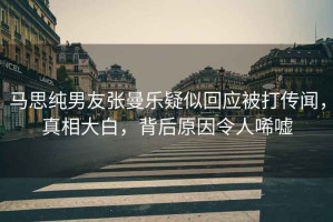馬思純男友張曼樂疑似回應被打傳聞，真相大白，背后原因令人唏噓