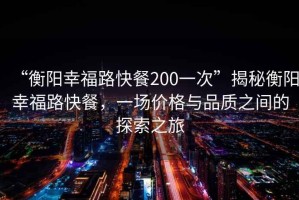 “衡陽幸福路快餐200一次”揭秘衡陽幸福路快餐，一場價格與品質(zhì)之間的探索之旅