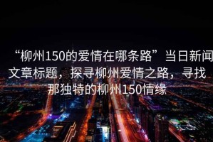 “柳州150的愛情在哪條路”當(dāng)日新聞文章標(biāo)題，探尋柳州愛情之路，尋找那獨(dú)特的柳州150情緣