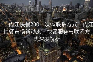 “內(nèi)江快餐200一次vx聯(lián)系方式”內(nèi)江快餐市場(chǎng)新動(dòng)態(tài)，快餐服務(wù)與聯(lián)系方式深度解析