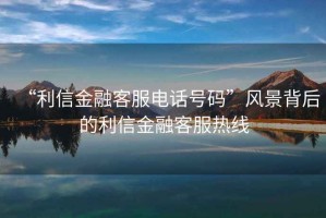 “利信金融客服電話號碼”風(fēng)景背后的利信金融客服熱線