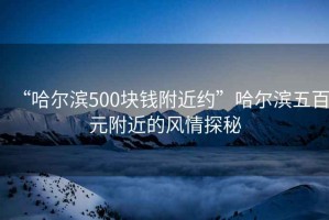 “哈爾濱500塊錢附近約”哈爾濱五百元附近的風(fēng)情探秘