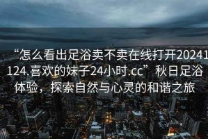 “怎么看出足浴賣不賣在線打開20241124.喜歡的妹子24小時(shí).cc”秋日足浴體驗(yàn)，探索自然與心靈的和諧之旅