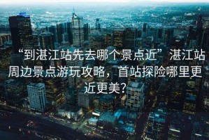 “到湛江站先去哪個(gè)景點(diǎn)近”湛江站周邊景點(diǎn)游玩攻略，首站探險(xiǎn)哪里更近更美？