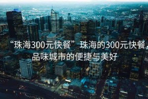 “珠海300元快餐”珠海的300元快餐，品味城市的便捷與美好