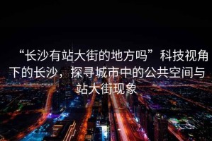 “長沙有站大街的地方嗎”科技視角下的長沙，探尋城市中的公共空間與站大街現(xiàn)象
