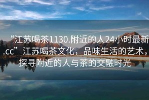 “江蘇喝茶1130.附近的人24小時(shí)最新.cc”江蘇喝茶文化，品味生活的藝術(shù)，探尋附近的人與茶的交融時(shí)光