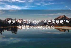 “肇慶150快餐服務”肇慶美景與150快餐服務的完美融合