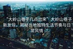 “大嶺山巷子幾點(diǎn)出來”大嶺山巷子新發(fā)現(xiàn)，揭秘當(dāng)?shù)鬲?dú)特生活節(jié)奏與日常風(fēng)情
