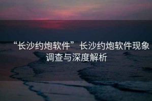 “長沙約炮軟件”長沙約炮軟件現(xiàn)象調(diào)查與深度解析