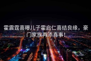 霍震霆喜曝兒子霍啟仁喜結(jié)良緣，豪門家族再添喜事！
