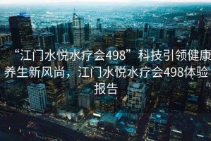“江門水悅水療會498”科技引領(lǐng)健康養(yǎng)生新風(fēng)尚，江門水悅水療會498體驗報告