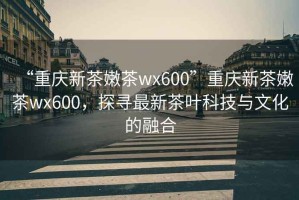 “重慶新茶嫩茶wx600”重慶新茶嫩茶wx600，探尋最新茶葉科技與文化的融合