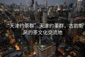 “天津約茶群”天津約茶群，古韻新風(fēng)的茶文化交流地