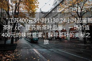 “江蘇400元3小時(shí)1130.24小時(shí)品鑒新茶葉.cc”江蘇新茶葉品鑒，一場價(jià)值400元的味覺盛宴，探尋茶葉的奧秘之旅