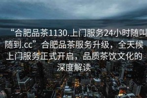 “合肥品茶1130.上門服務(wù)24小時(shí)隨叫隨到.cc”合肥品茶服務(wù)升級(jí)，全天候上門服務(wù)正式開啟，品質(zhì)茶飲文化的深度解讀