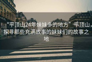 “平頂山24年妹妹多的地方”平頂山，探尋那些充滿故事的妹妹們的故事之地