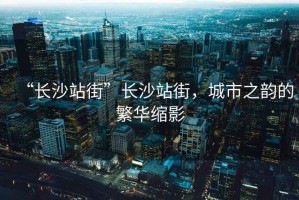 “長(zhǎng)沙站街”長(zhǎng)沙站街，城市之韻的繁華縮影