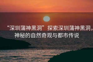 “深圳蒲神黑洞”探索深圳蒲神黑洞，神秘的自然奇觀與都市傳說