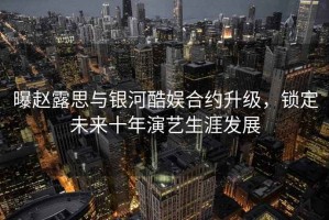 曝趙露思與銀河酷娛合約升級，鎖定未來十年演藝生涯發(fā)展