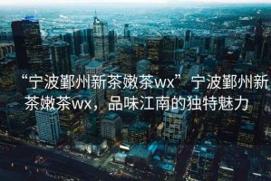 “寧波鄞州新茶嫩茶wx”寧波鄞州新茶嫩茶wx，品味江南的獨特魅力