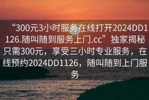 “300元3小時服務(wù)在線打開2024DD1126.隨叫隨到服務(wù)上門.cc”獨家揭秘只需300元，享受三小時專業(yè)服務(wù)，在線預(yù)約2024DD1126，隨叫隨到上門服務(wù)