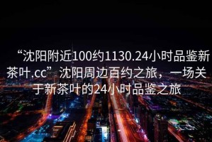 “沈陽附近100約1130.24小時(shí)品鑒新茶葉.cc”沈陽周邊百約之旅，一場關(guān)于新茶葉的24小時(shí)品鑒之旅