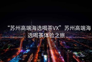 “蘇州高端海選喝茶VX”蘇州高端海選喝茶體驗(yàn)之旅