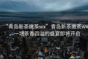 “青島新茶嫩茶wx”青島新茶嫩茶wx，一場茶香四溢的盛宴即將開啟