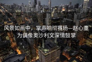風景如畫中，掌聲響徹賽場—趙心童為偶像奧沙利文深情鼓掌
