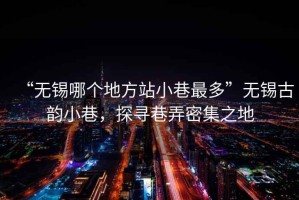 “無錫哪個地方站小巷最多”無錫古韻小巷，探尋巷弄密集之地